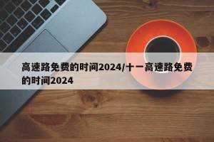 高速路免费的时间2024/十一高速路免费的时间2024