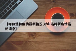 【呼和浩特疫情最新情况,呼和浩特新疫情最新消息】
