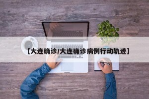 【大连确诊/大连确诊病例行动轨迹】
