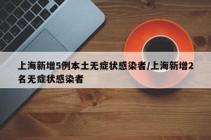 上海新增5例本土无症状感染者/上海新增2名无症状感染者