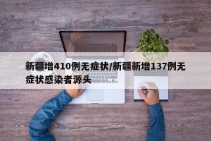 新疆增410例无症状/新疆新增137例无症状感染者源头