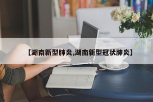 【湖南新型肺炎,湖南新型冠状肺炎】