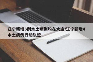 辽宁新增3例本土病例均在大连/辽宁新增4本土病例行动轨迹
