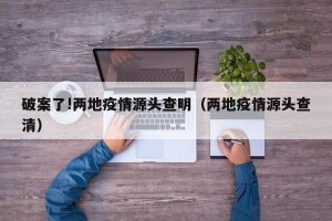 破案了!两地疫情源头查明（两地疫情源头查清）