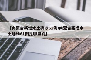 【内蒙古新增本土确诊61例/内蒙古新增本土确诊61例是哪里的】