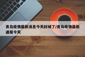 青岛疫情最新消息今天封城了/青岛疫情最新通报今天