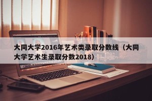 大同大学2016年艺术类录取分数线（大同大学艺术生录取分数2018）