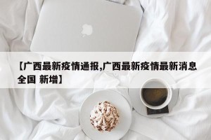 【广西最新疫情通报,广西最新疫情最新消息 全国 新增】