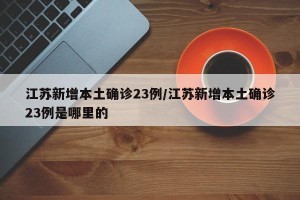 江苏新增本土确诊23例/江苏新增本土确诊23例是哪里的