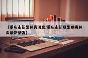 【重庆市新型肺炎消息/重庆市新冠型病毒肺炎最新情况】