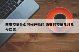 西安疫情什么时候开始的:西安的疫情几月几号结束