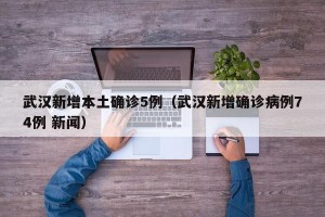 武汉新增本土确诊5例（武汉新增确诊病例74例 新闻）
