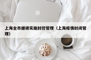上海全市继续实施封控管理（上海疫情封闭管理）