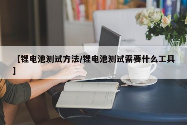 【锂电池测试方法/锂电池测试需要什么工具】