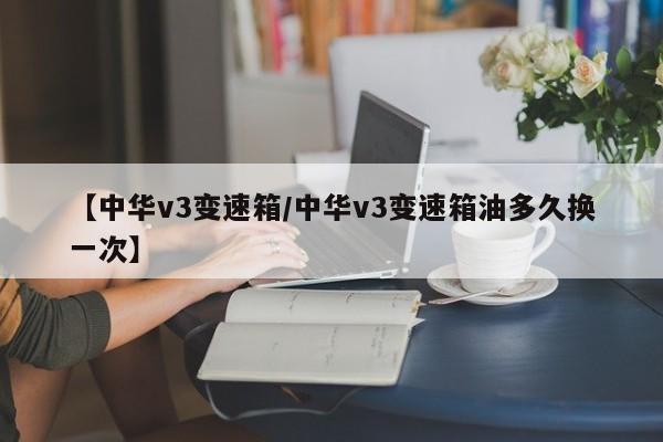 【中华v3变速箱/中华v3变速箱油多久换一次】
