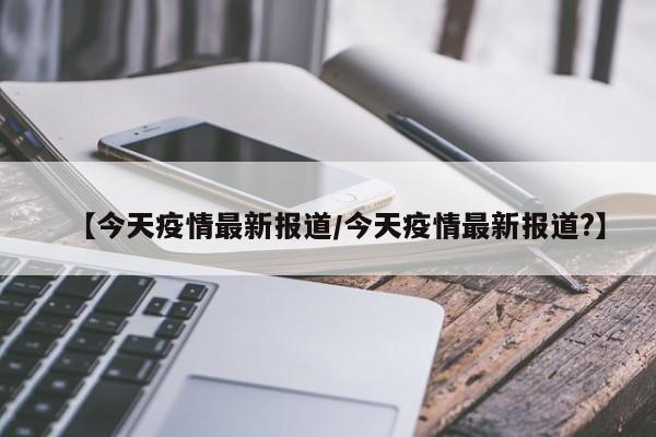 【今天疫情最新报道/今天疫情最新报道?】